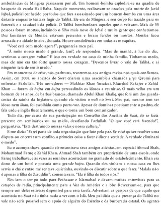 ambulâncias de Mingora passassem por ali. Um homem-bomba explodira-se na quadra de
basquete da escola Haji Baba. Naquele momento, realizavam-se orações pela morte de Javid
Iqbal, policial conhecido por todos que fora assassinado por um homem-bomba em uma área
distante enquanto tentava fugir do Talibã. Ele era de Mingora, e seu corpo foi trazido para os
funerais e a saudação da polícia. O Talibã bombardeara aqueles que o velavam. Mais de 55
pessoas foram mortas, incluindo o filho mais novo de Iqbal e muita gente que conhecíamos.
Dez familiares de Moniba estavam presentes e foram feridos ou mortos. Moniba ficou
arrasada e a cidade inteira, chocada. Houve condolências em todas as mesquitas.
“Você está com medo agora?”, perguntei a meu pai.
“À noite nosso medo é grande, Jani”, ele respondeu. “Mas de manhã, à luz do dia,
sentimos a coragem voltar.” E isso era verdade no caso de minha família. Tínhamos medo,
mas ele não era tão forte quanto nossa coragem. “Devemos livrar o vale do Talibã, e aí
ninguém terá de sentir medo.”
Em momentos de crise, nós, pachtuns, recorremos aos antigos meios nos quais confiamos.
Assim, em 2008, os anciãos do Swat criaram uma assembleia chamada jirga Qaumi para
enfrentar Fazlullah. Três moradores — Mukhtar Khan Yusafzai, Khurshid Kakajee e Zahid
Khan — foram de hujra em hujra persuadindo os idosos a reunir-se. O mais velho era um
homem de 74 anos, de barbas brancas, chamado Abdul Khan Khaliq, que fora um dos guarda-
costas da rainha da Inglaterra quando ela visitou o wali no Swat. Meu pai, mesmo sem ser
idoso nem khan, foi escolhido como porta-voz. Apesar de dominar poeticamente o pachto, ele
fala urdu e inglês fluentemente, o que o torna um bom comunicador.
Todo dia, por causa de sua participação no Conselho dos Anciãos do Swat, ele se fazia
presente em seminários ou na mídia, desafiando Fazlullah. “O que você está fazendo?”,
perguntava. “Está destruindo nossas vidas e nossa cultura.”
E me dizia: “Farei parte de toda organização que lute pela paz. Se você quiser resolver uma
disputa ou encerrar um conflito, a primeira coisa a fazer é dizer a verdade. A verdade eliminará
o medo”.
Eu o acompanhava quando ele encontrava seus amigos ativistas, em especial Ahmad Shah,
Mohammad Faruq e Zahid Khan. Ahmad Shah também era proprietário de uma escola, onde
Faruq trabalhava, e às vezes as reuniões aconteciam no gramado do estabelecimento. Khan era
dono de um hotel e possuía uma grande hujra. Quando eles vinham a nossa casa eu lhes
servia o chá e então me sentava, quietinha, ouvindo-os discutir sobre o que fazer. “Malala não
é apenas a filha de Ziauddin”, comentavam. “Ela é filha de todos nós.”
Eles iam o tempo todo para Peshawar e Islamabad e davam muitas entrevistas para as
estações de rádio, principalmente para a Voz da América e a bbc. Revezavam-se, para que
sempre um deles estivesse disponível para essa tarefa. Advertiam as pessoas de que aquilo que
acontecia no Swat não tinha nada a ver com o Islã. Meu pai dizia que a presença do Talibã no
vale não seria possível sem o apoio de alguém do Exército e da burocracia estatal. Os agentes
 