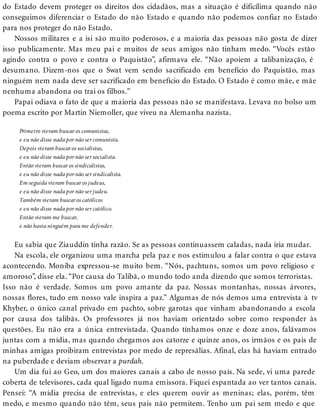 do Estado devem proteger os direitos dos cidadãos, mas a situação é dificílima quando não
conseguimos diferenciar o Estado do não Estado e quando não podemos confiar no Estado
para nos proteger do não Estado.
Nossos militares e a isi são muito poderosos, e a maioria das pessoas não gosta de dizer
isso publicamente. Mas meu pai e muitos de seus amigos não tinham medo. “Vocês estão
agindo contra o povo e contra o Paquistão”, afirmava ele. “Não apoiem a talibanização, é
desumano. Dizem-nos que o Swat vem sendo sacrificado em benefício do Paquistão, mas
ninguém nem nada deve ser sacrificado em benefício do Estado. O Estado é como mãe, e mãe
nenhuma abandona ou trai os filhos.”
Papai odiava o fato de que a maioria das pessoas não se manifestava. Levava no bolso um
poema escrito por Martin Niemoller, que viveu na Alemanha nazista.
Primeiro vieram buscar os comunistas,
e eu não disse nada por não ser comunista.
Depois vieram buscar os socialistas,
e eu não disse nada por não ser socialista.
Então vieram buscar os sindicalistas,
e eu não disse nada por não ser sindicalista.
Em seguida vieram buscar os judeus,
e eu não disse nada por não ser judeu.
Também vieram buscar os católicos
e eu não disse nada por não ser católico.
Então vieram me buscar,
e não havia ninguém para me defender.
Eu sabia que Ziauddin tinha razão. Se as pessoas continuassem caladas, nada iria mudar.
Na escola, ele organizou uma marcha pela paz e nos estimulou a falar contra o que estava
acontecendo. Moniba expressou-se muito bem. “Nós, pachtuns, somos um povo religioso e
amoroso”, disse ela. “Por causa do Talibã, o mundo todo anda dizendo que somos terroristas.
Isso não é verdade. Somos um povo amante da paz. Nossas montanhas, nossas árvores,
nossas flores, tudo em nosso vale inspira a paz.” Algumas de nós demos uma entrevista à tv
Khyber, o único canal privado em pachto, sobre garotas que vinham abandonando a escola
por causa dos talibãs. Os professores já nos haviam orientado sobre como responder às
questões. Eu não era a única entrevistada. Quando tínhamos onze e doze anos, falávamos
juntas com a mídia, mas quando chegamos aos catorze e quinze anos, os irmãos e os pais de
minhas amigas proibiram entrevistas por medo de represálias. Afinal, elas há haviam entrado
na puberdade e deviam observar a purdah.
Um dia fui ao Geo, um dos maiores canais a cabo de nosso país. Na sede, vi uma parede
coberta de televisores, cada qual ligado numa emissora. Fiquei espantada ao ver tantos canais.
Pensei: “A mídia precisa de entrevistas, e eles querem ouvir as meninas; elas, porém, têm
medo, e mesmo quando não têm, seus pais não permitem. Tenho um pai sem medo e que
 