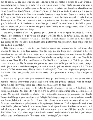 me dá apoio. Ele me disse que sou uma criança e por isso tenho o direito de falar”. Quanto
mais entrevistas eu dava, mais forte me sentia e mais apoio recebia. Tinha apenas onze anos e
parecia mais velha, e a mídia gostava de ouvir uma menina. Um jornalista classificou-me
como takra jenai, isto é, “jovem brilhante”. Outro me chamou de pakha jenai, a que tem pouca
idade mas já sabe muito. Em meu coração havia a crença de que Deus me protegeria. Se
defendo meus direitos, os direitos das meninas, não estou fazendo nada de errado. É meu
dever agir assim. Deus quer ver como nos comportamos em situações como essa. O Corão diz
que “a falsidade será eliminada e a verdade prevalecerá”. Se um homem, Fazlullah, pode
destruir tudo, por que uma jovem não pode mudar isso?, eu me perguntava. Pedia a Deus
todas as noites que me desse força.
No Swat, a mídia estava sob pressão para construir uma imagem favorável do Talibã.
Alguns até chamavam o porta-voz do grupo, Muslim Khan, de School Dada, quando na
verdade ele vinha destruindo escolas. Mas muitos jornalistas locais sentiam-se infelizes com o
que acontecia em seu vale e nos davam uma plataforma poderosa para dizer coisas que eles
não podiam ousar falar.
Não tínhamos carro e por isso nos locomovíamos em riquixás. Vez ou outra um dos
amigos de meu pai nos dava carona. Um dia meu pai me levou para Peshawar, a fim de
participar de um talk show em urdu, para a bbc, apresentado por um famoso jornalista
chamado Wasatullah Khan. Fomos com Faza Maula, um amigo de meu pai, e sua filha. Dois
pais e duas filhas. Um dos convidados era Muslim Khan, o porta-voz do Talibã, que não se
encontrava no estúdio. Eu estava um pouco nervosa, mas sabia que era importante, porque
muita gente estaria assistindo ao programa em todo o Paquistão. Minha pergunta foi: “Como
pode o Talibã retirar meu direito básico à educação?”. Khan não respondeu porque sua
entrevista tinha sido gravada previamente. Como uma gravação pode responder a perguntas
ao vivo?
Mais tarde as pessoas me parabenizaram. Meu pai riu e disse que eu devia entrar para a
política. “Mesmo sendo uma criança, você falou como um político”, brincou. Mas eu nunca
ouvia minhas entrevistas. Sabia que se tratava de passos muito pequenos.
Nossas palavras eram como as floradas do eucalipto levadas pelo vento. A destruição das
escolas continuou. Na noite de 7 de outubro de 2008, ouvimos uma série de explosões ao
longe. Na manhã seguinte soubemos que militantes mascarados entraram na Escola
Conventual Sangota para meninas e no Colégio Excelsior para rapazes e os explodiram usando
bombas de fabricação caseira. Os professores já tinham ido para casa por causa das ameaças.
As duas eram famosas, principalmente Sangota, que datava de 1965, a época do wali, e era
reconhecida pela excelência de seu ensino. Eram escolas grandes — a Excelsior tinha mais de 2
mil alunos, e a Sangota, mil. Meu pai foi vê-las e encontrou os edifícios completamente
destruídos. Deu entrevistas a repórteres de televisão em meio a escombros e livros queimados.
Voltou para casa horrorizado. “Restaram apenas destroços”, comentou.
 