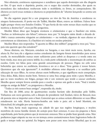 Não obstante, continuou esperançoso e acreditava que aquela destruição um dia chegaria
ao fim. O que mais o deprimia, porém, era o saque das escolas destruídas, das quais os
moradores das redondezas roubavam todo o mobiliário, os livros, os computadores. Ele
chorava ao ouvir essas notícias e chamava os perpetradores de “abutres lançando-se contra um
cadáver”.
No dia seguinte papai foi a um programa ao vivo da Voz da América e condenou os
ataques furiosamente. O porta-voz do Talibã, Muslim Khan, estava ao telefone. Falava bem
inglês porque vivera nos Estados Unidos. “O que havia de tão ruim nessas duas escolas que os
motivou a destruí-las?”, meu pai lhe perguntou.
Muslim Khan disse que Sangota ensinava o cristianismo e que a Excelsior era mista.
“Ambas as informações são falsas!”, retrucou meu pai. “A Sangota existe desde a década de
1960 e nunca converteu ninguém ao cristianismo — na verdade, algumas de suas alunas se
converteram ao islamismo. E a Excelsior só é mista no ensino primário.”
Muslim Khan não respondeu. “E quanto às filhas dos talibãs?”, perguntei a meu pai. “Seus
pais não querem que elas estudem?”
Nossa diretora, sra. Maryam, estudara na Sangota, e sua irmã mais nova, Ayesha, era
aluna lá. Por isso, ela e algumas outras estudantes da Sangota foram transferidas para nossa
escola. As mensalidades nunca eram suficientes para cobrir as despesas e a renda extra era
bem-vinda, mas meu pai estava infeliz. Ia a toda parte solicitando a reconstrução de ambas as
escolas. Certa vez falou para uma grande concentração de pessoas. Pegou no colo uma
bebezinha que estava na audiência, levantou-a no ar e disse: “Esta garota é nosso futuro.
Queremos que ela seja ignorante?”. A multidão afirmou estar disposta a se sacrificar pela
educação de suas filhas. As novas alunas eram brilhantes, o que significava mais competição.
Uma delas, Rida, falava muito bem. Tornou-se uma boa amiga para mim e para Moniba, o
que às vezes resultava em brigas, porque três é um número que tende a causar confusão.
Moniba quase sempre levava comida para a escola e apenas um garfo a mais. “Você é minha
amiga ou amiga de Rida?”, eu perguntava a Moniba.
“Todas as três somos boas amigas”, respondia ela, rindo.
Em fins de 2008, cerca de quatrocentas escolas haviam sido destruídas pelo Talibã.
Tínhamos um novo governo, sob a direção do presidente Asif Zardari, viúvo de Benazir, mas
ele parecia não se importar com o Swat. Comentei que as coisas seriam diferentes se suas filhas
estudassem no vale. Havia homens-bomba em todo o país: até o hotel Marriott, em
Islamabad, foi atingido por uma explosão.
No Swat, havia mais segurança na cidade do que nas regiões longínquas, e muitos
membros de nossa família vieram do campo para ficar conosco. A casa era pequena e ficou
superlotada, pois havia primos que já moravam conosco. Não se podia fazer grande coisa. Não
podíamos jogar críquete na rua ou no terraço, como costumávamos fazer. Jogávamos bolas de
gude o tempo todo no quintal. Eu brigava sem parar com meu irmão Khushal, que ia aos
 