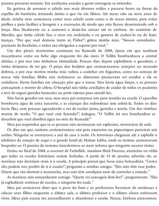 prantos procurar mamãe. Em nenhuma ocasião a gente conseguiu se entender.
Eu gostava de arrumar o cabelo nos mais diversos estilos e passava horas na frente do
espelho do banheiro, tentando imitar o que via em filmes. Até meus oito ou nove anos de
idade, minha mãe costumava cortar meu cabelo curto como o de meus irmãos, para evitar
piolhos e para facilitar a lavagem e a escovação, de modo que não ficasse desarrumado sob o
lenço. Mas finalmente eu a convenci a deixá-los crescer até os ombros. Ao contrário de
Moniba, que tinha cabelo liso, o meu era ondulado, e eu gostava de cacheá-lo ou de fazer
tranças. “Por que você demora tanto aí, Pisho?”, gritou minha mãe. “Nossos convidados
precisam do banheiro, e todos são obrigados a esperar por você.”
Um dos piores momentos aconteceu no Ramadã de 2008, época em que nenhum
muçulmano come ou bebe algo enquanto for dia claro. O Talibã bombardeara a central
elétrica, e por isso não tínhamos eletricidade. Poucos dias depois explodiram o gasoduto, e
então deixamos de ter gás. O preço dos botijões que costumávamos comprar no mercado
dobrou, e por esse motivo minha mãe voltou a cozinhar em fogueiras, como no começo de
nossa vida familiar. Bhiba não reclamava: os alimentos precisavam ser cozidos e ela os
cozinhava. Havia famílias em situação pior que a nossa. Não havia água limpa, e as pessoas
começaram a morrer de cólera. O hospital não tinha condições de cuidar de todos os pacientes
e teve de erguer grandes barracões na parte externa para atendê-los.
Não havia gerador em casa, mas meu pai comprara um para instalar na escola. O aparelho
bombeava água de uma nascente, e as crianças das redondezas iam coletá-la. Todos os dias
havia filas, com pessoas aguardando a vez de encher jarras, garrafas e tonéis. Um dos vizinhos
morria de medo. “O que você está fazendo?”, indagou. “O Talibã irá nos bombardear se
descobrir que você distribui água no mês do Ramadã!”
Meu pai respondeu que se as pessoas não morressem em explosões, morreriam de sede.
Os dias em que, outrora, costumávamos sair para excursões ou piqueniques pareciam um
sonho. Ninguém se aventurava a sair de casa à noite. Os terroristas chegaram até a explodir o
teleférico da estação de esqui e o grande hotel de Malam Jabba, onde os turistas costumavam
hospedar-se. O paraíso do turismo transformou-se num inferno que ninguém ousava visitar.
Então, no final de 2008, o assessor de Fazlullah, maulana Shah Dauran, anunciou no rádio
que todas as escolas femininas seriam fechadas. A partir de 15 de janeiro, advertiu ele, as
meninas não deveriam mais ir à escola. A princípio pensei que fosse uma brincadeira. “Como
eles podem nos proibir de ir à escola?”, perguntei a minhas amigas. “Eles não têm esse poder.
Dizem que vão destruir a montanha, mas não têm condições nem de controlar a estrada.”
As meninas não concordaram comigo. “Quem vai conseguir detê-los?”, perguntavam. “Eles
já explodiram centenas de escolas, e ninguém fez nada.”
Meu pai costumava dizer que o povo do Swat e os professores haveriam de continuar a
educar seus filhos enquanto a última sala, o último professor e o último aluno estivessem
vivos. Meus pais nunca me aconselharam a abandonar a escola. Nunca. Embora amássemos
 