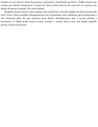 estudar, só nos demos conta de quanto a educação é importante quando o Talibã tentou nos
roubar esse direito. Frequentar a escola, ler, fazer nossos deveres de casa não era apenas um
modo de passar o tempo. Era nosso futuro.
Naquele inverno nevou como sempre, mas não havia a mesma alegria em fazer bonecos de
neve. Com o frio, os talibãs desapareceram nas montanhas, mas sabíamos que retornariam e
não fazíamos ideia do que teríamos pela frente. Acreditávamos que a escola voltaria a
funcionar. O Talibã podia tomar nossas canetas e nossos livros, mas não podia impedir
nossas mentes de pensar.
 