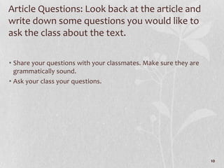 Article Questions: Look back at the article and
write down some questions you would like to
ask the class about the text.

• Share your questions with your classmates. Make sure they are
  grammatically sound.
• Ask your class your questions.




                                                                  10
 