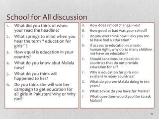 School for All discussion
1. What did you think of when          A.   How does school change lives?
   your read the headline?             B.   How good or bad was your school?
2. What springs to mind when you       C.   Do you ever think how lucky you are
   hear the term “ education for            to have had a education?
   girls” ?                            D.   If access to education is a basic
                                            human right, why do so many children
3. How equal is education in your           not have an education?
   country?                            E.   Should sanctions be placed on
4. What do you know abut Malala             countries that do not provide
   now?                                     education for all?
5. What do you think will              F.   Why is education for girls non
                                            existent in many countries?
   happened to her?
                                       G.   What do you see Malala doing in ten
6. Do you think she will win her            years?
   campaign to get education for       H.   What advise do you have for Malala?
   all girls in Pakistan? Why or Why
                                       I.   What questions would you like to ask
   not?                                     Malala?


                                                                              11
 