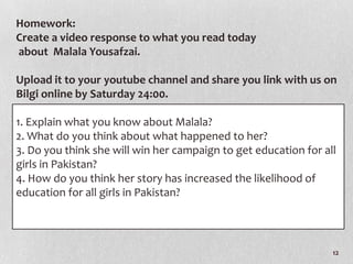 Homework:
Create a video response to what you read today
about Malala Yousafzai.

Upload it to your youtube channel and share you link with us on
Bilgi online by Saturday 24:00.

1. Explain what you know about Malala?
2. What do you think about what happened to her?
3. Do you think she will win her campaign to get education for all
girls in Pakistan?
4. How do you think her story has increased the likelihood of
education for all girls in Pakistan?




                                                                 12
 