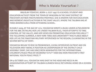 Who is Malala Yoursafzai ?
          MALĀLAH YŪSAFZAY, BORN 12 JULY 1997[IS A SCHOOL STUDENT AND
EDUCATION ACTIVIST FROM THE TOWN OF MINGORA IN THE SWAT DISTRICT OF
PAKISTAN'S KHYBER PAKHTUNKHWA PROVINCE. SHE IS KNOWN FOR HER EDUCATION
AND WOMEN'S RIGHTS ACTIVISM IN THE SWAT VALLEY, WHERE THE TALIBAN HAS AT
TIMES BANNED GIRLS FROM ATTENDING SCHOOL.

IN EARLY 2009, AT THE AGE OF 11/12, YOUSAFZAI WROTE A BLOG UNDER A PSEUDONYM
FOR THE BBC DETAILING HER LIFE UNDER TALIBAN RULE, THEIR ATTEMPTS TO TAKE
CONTROL OF THE VALLEY, AND HER VIEWS ON PROMOTING EDUCATION FOR GIRLS.[11]
THE FOLLOWING SUMMER, A NEW YORK TIMES DOCUMENTARY[4] WAS FILMED ABOUT
HER LIFE AS THE PAKISTANI MILITARY INTERVENED IN THE REGION, CULMINATING IN THE
SECOND BATTLE OF SWAT.

YOUSAFZAI BEGAN TO RISE IN PROMINENCE, GIVING INTERVIEWS IN PRINT AND ON
TELEVISION AND TAKING A POSITION AS CHAIRPERSON OF THE DISTRICT CHILD
ASSEMBLY SWAT. SHE HAS SINCE BEEN NOMINATED FOR THE INTERNATIONAL
CHILDREN'S PEACE PRIZE BY DESMOND TUTU[15] AND HAS WON PAKISTAN'S FIRST
NATIONAL YOUTH PEACE PRIZE.[5]

ON 9 OCTOBER 2012, YOUSAFZAI WAS SHOT IN THE HEAD AND NECK IN AN
ASSASSINATION ATTEMPT BY TALIBAN GUNMEN WHILE RETURNING HOME ON A SCHOOL
BUS.
                                                                              4
 