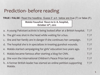 Prediction- before reading
TRUE / FALSE: Read the headline. Guess if a-h below are true (T) or false (F).
                   Malala Yousafzai flown to U. K. hospital,
                              October 16th, 2012

a. A young Pakistani activist is being looked after at a British hospital. T / F
b. The girl was shot in the head while waiting for a bus.                  T/F
c. She and her family are in danger if she continues her campaign.         T/F
d. The hospital she is in specializes in treating gunshot wounds.          T/F
e. Malala started campaigning for girls' education two years ago.          T/F
f. Malala became famous after starting a blog for CNN.                     T/F
g. She won the International Children's Peace Prize last year.             T/F
h. A former British leader has started an online petition supporting       T/F
   Malala.
                                                                                   5
 