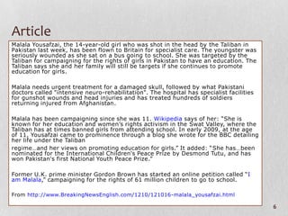 Article
Malala Yousafzai, the 14-year-old girl who was shot in the head by the Taliban in
Pakistan last week, has been flown to Britain for specialist care. The youngster was
seriously wounded as she sat on a bus going to school. She was targeted by the
Taliban for campaigning for the rights of girls in Pakistan to have an education. The
Taliban says she and her family will still be targets if she continues to promote
education for girls.

Malala needs urgent treatment for a damaged skull, followed by what Pakistani
doctors called "intensive neuro-rehabilitation". The hospital has specialist facilities
for gunshot wounds and head injuries and has treated hundreds of soldiers
returning injured from Afghanistan.

Malala has been campaigning since she was 11. Wikipedia says of her: “She is
known for her education and women’s rights activism in the Swat Valley, where the
Taliban has at times banned girls from attending school. In early 2009, at the age
of 11, Yousafzai came to prominence through a blog she wrote for the BBC detailing
her life under the Taliban
regime…and her views on promoting education for girls.” It added: “She has…been
nominated for the International Children's Peace Prize by Desmond Tutu, and has
won Pakistan's first National Youth Peace Prize.”

Former U.K. prime minister Gordon Brown has started an online petition called “I
am Malala,” campaigning for the rights of 61 million children to go to school.

From http://www.BreakingNewsEnglish.com/1210/121016-malala_yousafzai.html

                                                                                          6
 