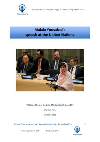  	
  	
   	
  	
  	
  	
  	
  	
  	
  	
  	
  	
  	
  
#newCommunication	
  #newLeadership	
  #newPolitics	
  
	
  
1	
  
communication,	
  strategy	
  &	
  leadership	
  architects	
  	
  
www.ingenia-­‐pro.com	
  	
  	
  	
  	
  	
  	
  	
  	
  	
  	
  	
  	
  	
  @ingenia_pro	
  
	
  
	
  	
  
	
  
	
  	
  	
  	
  	
  	
  	
  	
  	
  	
  	
  	
  	
  	
  	
  	
  	
  	
  	
  	
  	
  	
  	
  	
  	
  	
  	
  	
  	
  	
  	
  	
  	
  	
  	
  	
  	
  	
  	
  	
  	
  	
  	
  	
  	
  	
  	
  	
  	
  	
  	
  	
  	
  	
  	
  	
  	
  	
  	
  	
  	
  	
  	
  	
  	
  	
  	
  	
  	
  	
  	
  	
  	
  	
  	
  	
  	
  	
  	
  	
  	
  	
  	
  	
  	
  	
  	
  
	
  
	
  
	
  
	
  
	
  
	
  
	
  
	
  
	
  
"Malala	
  address	
  to	
  the	
  United	
  Nations	
  Youth	
  Assembly"	
  
	
  
UN,	
  New	
  York.	
  
	
  
July	
  12th,	
  2013.	
  
	
  
	
  
Malala	
  Yousafzai's	
  
speech	
  at	
  the	
  United	
  Nations	
  
	
  
 