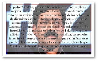 Su padre Ziauddin, profesor ddee eessccuueellaa,, eennccoonnttrróó eenn eellllaa aa ssuu 
mmeejjoorr aalluummnnaa.. AAssíí llaa iimmppuullssóó aa ttoommaarr hháábbiittooss ddiiffeerreenntteess aall 
rreessttoo ddee llaass mmuujjeerreess qquuee nnoo ppuueeddeenn ppaarrttiicciippaarr ddee llooss ddeebbaatteess,, nnii 
ddee ddiissccuussiioonneess ssoobbrree hhiissttoorriiaa,, ppoollííttiiccaa yy eeccoonnoommííaa.. SSuu ppaaddrree 
eessttiimmuullóó aa MMaallaallaa aa iinntteerreessaarrssee ppoorr llaa ffííssiiccaa yy llaa lliitteerraattuurraa.. 
LLeennttaammeennttee eemmppeezzóó aa ttoommaarr ccoonncciieenncciiaa yy aa iinnddiiggnnaarrssee ccoonn llaass 
iinnjjuussttiicciiaass qquuee iimmppaarrttííaa aa llooss hhaabbiittaanntteess ddee PPaakkiissttáánn eell ggrruuppoo 
ttaalliibbáánn.. PPoorr oorrddeenn ddee llaa mmiilliicciiaa ffuunnddaammeennttaalliissttaa,, llaass eessccuueellaass 
ffeemmeenniinnaass ffuueerroonn cceerrrraaddaass yy llaass mmuujjeerreess qquuee ccaammiinnaabbaann ssoollaass 
ppoorr llaa ccaallllee eerraann aasseessiinnaaddaass eenn llaass ccaalllleess.. LLaa eessccuueellaa eenn llaa qquuee 
MMaallaallaa eessttuuddiiaabbaa yy ddee llaa qquuee ssuu ppaaddrree eerraa eell dduueeññoo ddeebbiióó sseerr 
cceerrrraaddaa.. 
 