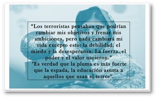 “Los terroristas pensaban que podrían 
cambiar mis objetivos y frenar mis 
ambiciones, pero nada cambiará mi 
vida excepto esto: la debilidad, el 
miedo y la desesperanza. La fuerza, el 
poder y el valor nacieron.” 
"Es verdad que la pluma es más fuerte 
que la espada, la educación asusta a 
aquellos que usan el terror". 
 