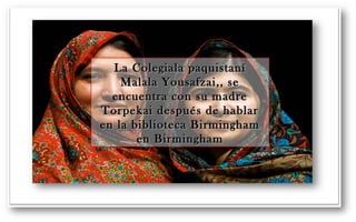 La Colegiala ppaaqquuiissttaanníí 
MMaallaallaa YYoouussaaffzzaaii,,,, ssee 
eennccuueennttrraa ccoonn ssuu mmaaddrree 
TToorrppeekkaaii ddeessppuuééss ddee hhaabbllaarr 
eenn llaa bbiibblliiootteeccaa BBiirrmmiinngghhaamm 
eenn BBiirrmmiinngghhaamm 
 
