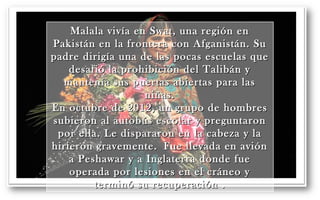 Malala vivía en Swat, uunnaa rreeggiióónn eenn 
PPaakkiissttáánn eenn llaa ffrroonntteerraa ccoonn AAffggaanniissttáánn.. SSuu 
ppaaddrree ddiirriiggííaa uunnaa ddee llaass ppooccaass eessccuueellaass qquuee 
ddeessaaffiióó llaa pprroohhiibbiicciióónn ddeell TTaalliibbáánn yy 
mmaanntteennííaa ssuuss ppuueerrttaass aabbiieerrttaass ppaarraa llaass 
nniiññaass.. 
EEnn ooccttuubbrree ddee 22001122,, uunn ggrruuppoo ddee hhoommbbrreess 
ssuubbiieerroonn aall aauuttoobbúúss eessccoollaarr yy pprreegguunnttaarroonn 
ppoorr eellllaa.. LLee ddiissppaarraarroonn eenn llaa ccaabbeezzaa yy llaa 
hhiirriieerroonn ggrraavveemmeennttee.. FFuuee lllleevvaaddaa eenn aavviióónn 
aa PPeesshhaawwaarr yy aa IInnggllaatteerrrraa ddoonnddee ffuuee 
ooppeerraaddaa ppoorr lleessiioonneess eenn eell ccrráánneeoo yy 
tteerrmmiinnóó ssuu rreeccuuppeerraacciióónn .. 
 