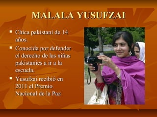 MALALA YUSUFZAI
   Chica pakistaní de 14
    años.
   Conocida por defender
    el derecho de las niñas
    pakistaníes a ir a la
    escuela.
   Yusufzai recibió en
    2011 el Premio
    Nacional de la Paz
 
