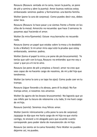 Rosaura (Rosaura sentada en la cama, tocan la puerta, se pone
de pié y camina y abre la puerta): Amor buenas noticias estoy
embarazada seremos padres y formaremos una bonita familia.
Walter (pone la cara de sorpresa): Como puedes decir eso, debes
estar loca.
Rosaura (Rosaura lo hace pasar y se sientas frente a frente en las
sillas de la mesa): Amorcito no recuerdas que hace 3 semanas lo
pasamos aquí haciendo el amor.
Walter (la mira fijamente): Estuve muy borracho no recuerdo
nada.
Rosaura (toma un papel que estaba sobre la mesa y lo desdobla
le da a Walter): Si mi amor mira aquí está la prueba que estoy
embarazada, seremos padres.
Walter (toma el papel lo mira y se pone de pie bruscamente): Te
tenías que salir con la tuya, Rosaura no entiendes que me voy a
casar y que yo a ti no te amo.
Rosaura (se pone de pié y empieza a llorar): amor no creo que
seas capaz de no hacerte cargo de nosotros, de mí y del hijo que
tendremos.
Walter (se toma la cara y se tapa los ojos): Como pude caer en tu
trampa.
Rosaura (sigue llorando y lo abraza, pero él la aleja): No fue
trampa amor, si nosotros nos amamos
Walter (la agarra de los brazos bruscamente): No lograrás que yo
sea infeliz por tu locura de retenerme a tu lado, Si me haré cargo
de mi hijo.
Rosaura (sonríe): Seremos muy felices amor.
Walter (sonríe irónicamente y ella pone la cara de sorpresa):
Jajajajaja te dije que me haría cargo de mi hijo no que viviría
contigo, te enviaré a mi abogado para que acuerde cuanto
corresponde para poder darte de manutención de mi hijo.
Rosaura (se sienta en la cama llorando): Pero Walter no puedes
dejarme así, no puedes.
 