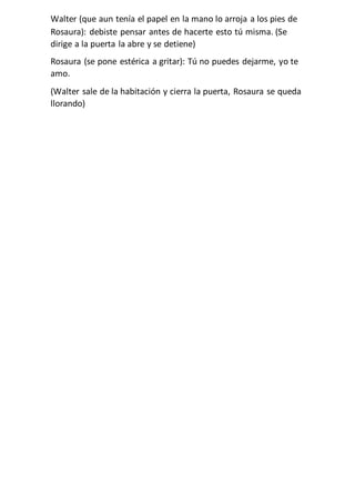 Walter (que aun tenía el papel en la mano lo arroja a los pies de
Rosaura): debiste pensar antes de hacerte esto tú misma. (Se
dirige a la puerta la abre y se detiene)
Rosaura (se pone estérica a gritar): Tú no puedes dejarme, yo te
amo.
(Walter sale de la habitación y cierra la puerta, Rosaura se queda
llorando)
 