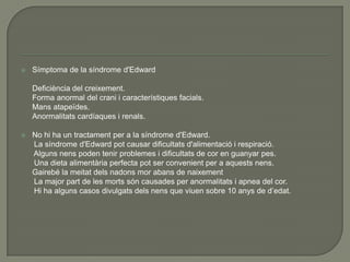    Símptoma de la síndrome d'Edward

    Deficiència del creixement.
    Forma anormal del crani i característiques facials.
    Mans atapeïdes.
    Anormalitats cardíaques i renals.

   No hi ha un tractament per a la síndrome d'Edward.
    La síndrome d'Edward pot causar dificultats d'alimentació i respiració.
    Alguns nens poden tenir problemes i dificultats de cor en guanyar pes.
    Una dieta alimentària perfecta pot ser convenient per a aquests nens.
    Gairebé la meitat dels nadons mor abans de naixement
    La major part de les morts són causades per anormalitats i apnea del cor.
    Hi ha alguns casos divulgats dels nens que viuen sobre 10 anys de d’edat.
 