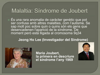    És una rara anomalia de caràcter genètic que pot
    ser confusa amb altres malalties, com l’autisme. Se
    sap molt poc sobre quin o quins són els gens que
    desencadenen l'aparició de la síndrome. De
    moment però està lligada al cromosoma 9q34
        Jeong Ho Lee (Investigador del Síndrome)


                    Maria Joubert,
                    la primera en descriure
                    el síndrome l’any 1969
 