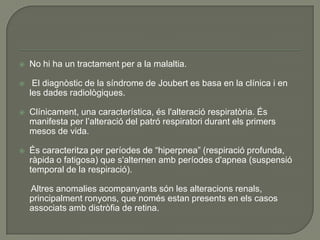    No hi ha un tractament per a la malaltia.

    El diagnòstic de la síndrome de Joubert es basa en la clínica i en
    les dades radiològiques.

   Clínicament, una característica, és l'alteració respiratòria. És
    manifesta per l’alteració del patró respiratori durant els primers
    mesos de vida.

   És caracteritza per períodes de “hiperpnea” (respiració profunda,
    ràpida o fatigosa) que s'alternen amb períodes d'apnea (suspensió
    temporal de la respiració).

    Altres anomalies acompanyants són les alteracions renals,
    principalment ronyons, que només estan presents en els casos
    associats amb distròfia de retina.
 