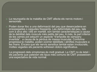    La neuropatía de la malaltia de CMT afecta els nervis motors i
    sensorials.
   Poden donar lloc a una deformació del peu que desencadena en
    ensopegades o caigudes freqüents. Les deformitats del peu, tals
    com a arcs alts i dits en martell, són també característiques a causa
    de la debilitat dels músculs més petits del peu. A més, la part inferior
    de les cames pot adquirir un aspecte "d'ampolla de xampany
    invertida“, a causa de la pèrdua de massa muscular. Conforme
    progressa la malaltia, poden ocórrer debilitats i atròfies musculars a
    les mans. Encara que els nervis sensitius també estan involucrats,
    moltes vegades els pacients sofreixen dolors significatius.
    La progressió dels símptomes és molt gradual. La CMT no és letal i
    els pacients que pateixen els tipus més comuns de CMT posseeixen
    una expectativa de vida normal.
 