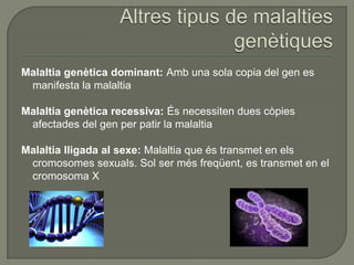 Malaltia genètica dominant: Amb una sola copia del gen es
 manifesta la malaltia

Malaltia genètica recessiva: És necessiten dues còpies
 afectades del gen per patir la malaltia

Malaltia lligada al sexe: Malaltia que és transmet en els
 cromosomes sexuals. Sol ser més freqüent, es transmet en el
 cromosoma X
 