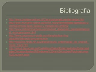    http://www.profesorenlinea.cl/Ciencias/geneticaenfermedad.htm
   http://joan-montane-lozoya.suite101.net/enfermedades-geneticas-y-
    cromosomicas-tipos-causas-y-mutaciones-a46092
   http://www.institutomarques.com/cat/cat_diagnostic_preimplantacion
    al_monogeniques.html
   http://www.depression-guide.com/lang/es/learning-
    disability/edwards-syndrome.htm
   http://espanol.ninds.nih.gov/trastornos/la_enfermedad_de_charcot_
    marie_tooth.htm
   http://salud.discapnet.es/Castellano/Salud/Enfermedades/Enfermed
    adesDiscapacitantes/S/Sindrome%20de%20Joubert/Paginas/cover
    %20Joubert.aspx
 