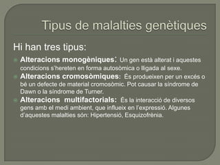 Hi han tres tipus:
   Alteracions monogèniques: Un gen està alterat i aquestes
  condicions s’hereten en forma autosòmica o lligada al sexe.
 Alteracions cromosòmiques: És produeixen per un excés o
  bé un defecte de material cromosòmic. Pot causar la síndrome de
  Dawn o la síndrome de Turner.
 Alteracions multifactorials: És la interacció de diversos
  gens amb el medi ambient, que influeix en l’expressió. Algunes
  d’aquestes malalties són: Hipertensió, Esquizofrènia.
 