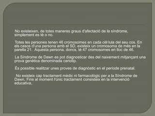 No existeixen, de totes maneres graus d'afectació de la síndrome,
simplement es té o no.
Totes les persones tenen 46 cromosomes en cada cèl·lula del seu cos. En
els casos d'una persona amb el SD, existeix un cromosoma de més en la
parella 21. Aquesta persona, doncs, té 47 cromosomes en lloc de 46.
La Síndrome de Dawn es pot diagnosticar des del naixement mitjançant una
prova genètica denominada cariotip.
És possible realitzar unes proves de diagnòstic en el període prenatal.
 No existeix cap tractament mèdic ni farmacològic per a la Síndrome de
Dawn. Fins al moment l'únic tractament consisteix en la intervenció
educativa,
 
