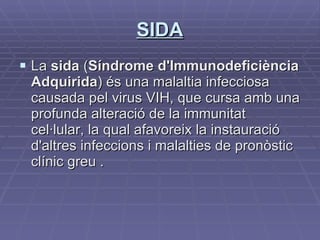 SIDA La  sida  ( Síndrome d'Immunodeficiència Adquirida ) és una malaltia infecciosa causada pel virus VIH, que cursa amb una profunda alteració de la immunitat cel·lular, la qual afavoreix la instauració d'altres infeccions i malalties de pronòstic clínic greu . 