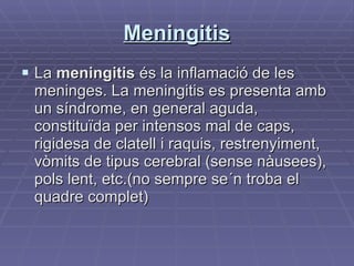 Meningitis La  meningitis  és la inflamació de les meninges. La meningitis es presenta amb un síndrome, en general aguda, constituïda per intensos mal de caps, rigidesa de clatell i raquis, restrenyiment, vòmits de tipus cerebral (sense nàusees), pols lent, etc.(no sempre se´n troba el quadre complet)  