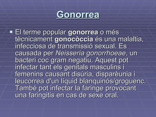Gonorrea El terme popular  gonorrea  o més tècnicament  gonocòccia  és una malaltia, infecciosa de transmissió sexual. Es causada per  Neisseria gonorrhoeae , un bacteri coc gram negatiu. Aquest pot infectar tant els genitals masculins i femenins causant disúria, disparèunia i leucorrea d'un líquid blanquinós/groguenc. També pot infectar la faringe provocant una faringitis en cas de sexe oral.  