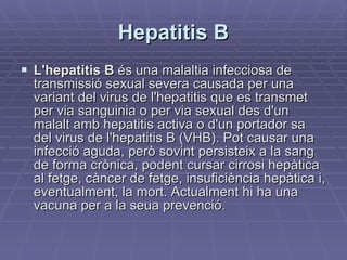 Hepatitis B L'hepatitis B  és una malaltia infecciosa de transmissió sexual severa causada per una variant del virus de l'hepatitis que es transmet per via sanguinia o per via sexual des d'un malalt amb hepatitis activa o d'un portador sa del virus de l'hepatitis B (VHB). Pot causar una infecció aguda, però sovint persisteix a la sang de forma crònica, podent cursar cirrosi hepàtica al fetge, càncer de fetge, insuficiència hepàtica i, eventualment, la mort. Actualment hi ha una vacuna per a la seua prevenció. 