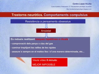 Centre López Vicuña Cures Auxiliars d´Infermeria. C7- Recolzament psicològic al pacient http://recolzamentpsicologic.blogspot.com Trastorns neuròtics.  Comportaments compulsius Resistència a pensaments obsessius Es redueix realitzant  tasques repetitives o rituals :  -  comprovació dels panys o clau del gas - caminar trepitjant les ratlles de les rajoles - asseure´s sempre en el matiex lloc i d´una manera determinada, etc... Veure vídeo  8 minuts :  MEJOR IMPOSIBLE Ansietat 