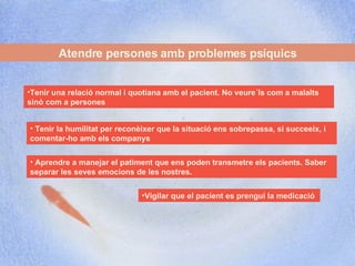 Atendre persones amb problemes psíquics Vigilar que el pacient es prengui la medicació Tenir una relació normal i quotiana amb el pacient. No veure´ls com a malalts sinó com a persones Tenir la humilitat per reconèixer que la situació ens sobrepassa, si succeeix, i comentar-ho amb els companys  Aprendre a manejar el patiment que ens poden transmetre els pacients. Saber separar les seves emocions de les nostres.  