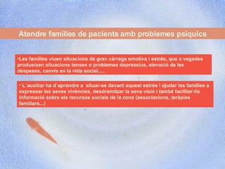 Atendre famílies de pacients amb problemes psíquics Les famílies viuen situacions de gran càrrega emotiva i estrés, que a vegades produeixen situacions tenses o problemes depressius, elevació de les despeses, canvis en la vida social.....  L´auxiliar ha d´aprendre a  situar-se davant aquest estrés i ajudar les famílies a expressar les seves vivències, desdramitzar la seva visió i també facilitar-lis informació sobre els recursos socials de la zona (associacions, teràpies familiars...) 