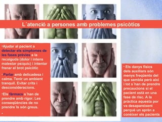 Escoltar L´atenció a persones amb problemes psicòtics Ajudar al pacient a  detectar els símptomes de les fases prèvies  a la recaiguda (dolor i intens malestar psíquic) i intentar frenar el brot psicòtic Parlar  amb delicadesa i calma. Tenir un ambient tranquil. Evitar crits i desconsideracions. Els  fàrmacs  s´han de prendre amb rigor. Les conseqüències de no prendre´ls són greus.  Els danys físics dels auxiliars són menys freqüents del que sembla però així i tot s´han de prendre precaucions si el pacient està en una fase de risc. A la pràctica aquesta por va desapareixent perquè un aprèn a conèixer els pacients 