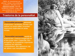 Centre López Vicuña Cures Auxiliars d´Infermeria. C7- Recolzament psicològic al pacient http://recolzamentpsicologic.blogspot.com Trastorns de la personalitat Dèficit  en mecanismes per afrontar l´estrés o els problemes quotidians. Dificultat en les  relacions socials  i laborals. Tendència a buscar l´origen dels seus problemes en els altres. Duren tota la vida. Personalitat paranoide:  persones suspicaces i receloses. Pensen que tothom va contra elles i inventen intencions malèvoles en actes trivials.  Personalitat narcissista : sentit de superioritat i creença exagerada en el seu propi valor i capacitat. Són arrogants, es consideren importants i esperen ser admirats constantment. Són agressius cap els altres a qui menyspreen.  