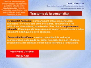 Centre López Vicuña Cures Auxiliars d´Infermeria. C7- Recolzament psicològic al pacient http://recolzamentpsicologic.blogspot.com Trastorns de la personalitat Dèficit  en mecanismes per afrontar l´estrés o els problemes quotidians. Dificultat en les  relacions socials  i laborals. Tendència a buscar l´origen dels seus problemes en els altres. Duren tota la vida. Personalitat Antisocial : Comportament crònic de menyspreu, explotació io violació dels drets dels altres. Són proclius a les addiccions, alcoholisme, promiscuïtat i fins i tot a  comportaments criminals . Encara que els empresonin no senten remordiments o culpa i rarament modifiquen la seva conducta.  Personalitat histriònica : mostren una actitud de seducció desmesurada i inadequada per cridar l´atenció. Són molt influïbles, susceptibles a les crítiques i tenen baixa tolerància a la frustració.  Veure vídeo Celebrity,  Woody Allen 