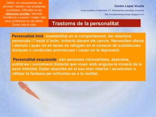 Centre López Vicuña Cures Auxiliars d´Infermeria. C7- Recolzament psicològic al pacient http://recolzamentpsicologic.blogspot.com Trastorns de la personalitat Dèficit  en mecanismes per afrontar l´estrés o els problemes quotidians. Dificultat en les  relacions socials  i laborals. Tendència a buscar l´origen dels seus problemes en els altres. Duren tota la vida. Personalitat límit : inestabilitat en el comportament, les relacions personals i l´estat d´ànim. Irritació davant els canvis. Necessiten afecte i atenció i quan no en tenen es refugien en el consum de substàncies tòxiques o conductes promíscues i cauen en la depressió.  Personalitat   esquizoide : són persones introvertides, abstretes, solitàries i socialment distants que viuen amb angoixa la invasió de la seva intimitat. Estan absortes en el seu món interior i acostumen a utlitzar la fantasia per enfrontar-se a la realitat.  