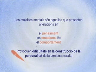 Les malalties mentals són aquelles que presenten alteracions en el  pensament les  emocions,  i/o el  comportament   Provoquen  dificultats en la construcció de la personalitat  de la persona malalta 