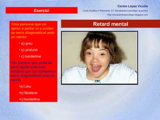 Centre López Vicuña Cures Auxiliars d´Infermeria. C7- Recolzament psicològic al pacient http://recolzamentpsicologic.blogspot.com Retard mental Exercici Una persona que no aprèn a parlar ni a cuidar-se seria diagnosticat amb un retràs:   a) greu b) profund c) borderline Un pacient que parla bé però aprèn amb més lentitud que els companys seria diagnosticat amb un retràs :  a) Lleu b) Moderat c) borderline 