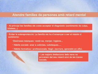 Atendre famílies de persones amb retard mental Les majors limitacions dels nens no provenen del seu retard sinó de les traves socials. Al principi les famílies els costa acceptar el diagnòstic (sentiments de culpa, tristesa...) Evitar la sobreprotecció. La família els ha d´ensenyar a ser el màxim d´autònoms:  Destreses bàsiques: vestir-se, menjar, higiene... Hàbits socials: anar a colònies, ludoteques..... Hàbits formatius i professionals: llegir, escriure, aprendre un ofici. 
