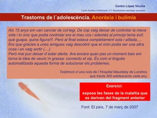 Centre López Vicuña Cures Auxiliars d´Infermeria. C7- Recolzament psicològic al pacient http://recolzamentpsicologic.blogspot.com Trastorns de l´adolescència.  Anorèxia i bulímia Als 15 anys em van canviar de col·legi. De cop vaig deixar de controlar la meva vida i lo únic que podia controlar era el meu cos i ademés al principi tenia èxit: què guapa, quina figura!!!. Però al final estava completament sola i aïllada....  fins que gràcies a unes amigues vaig descobrir que el món podia ser una altra cosa i en vaig sortir (....)  Però mai puc deixar d´estar alerta. Ara encara quan pas un moment baix em torna la idea de veure´m grassa: connecto el xip. És com si tingués automatitzada aquesta forma de solucionar els problemes.  Testimoni d´una noia de l´Hospital Maudsley de Londres,  que tracta 500 adolescents cada any.  Exercici:  exposa les fases de la malaltia que es deriven del fragment anterior Font: El país, 7 de març de 2007 