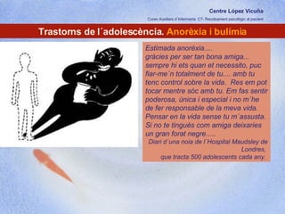 Centre López Vicuña Cures Auxiliars d´Infermeria. C7- Recolzament psicològic al pacient http://recolzamentpsicologic.blogspot.com Trastorns de l´adolescència.  Anorèxia i bulímia Estimada anorèxia....  gràcies per ser tan bona amiga... sempre hi ets quan et necessito, puc fiar-me´n totalment de tu.... amb tu tenc control sobre la vida.  Res em pot tocar mentre sóc amb tu. Em fas sentir poderosa, única i especial i no m´he de fer responsable de la meva vida. Pensar en la vida sense tu m´assusta. Si no te tingués com amiga deixaries un gran forat negre..... Diari d´una noia de l´Hospital Maudsley de Londres,  que tracta 500 adolescents cada any.  