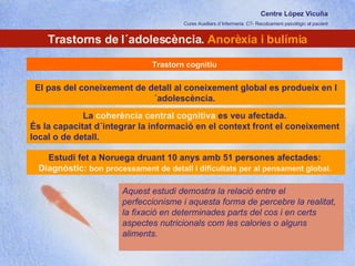 Centre López Vicuña Cures Auxiliars d´Infermeria. C7- Recolzament psicològic al pacient http://recolzamentpsicologic.blogspot.com Trastorns de l´adolescència.  Anorèxia i bulímia Trastorn cognitiu La  coherència central cognitiva  es veu afectada.  És la capacitat d´integrar la informació en el context front el coneixement local o de detall.  Estudi fet a Noruega druant 10 anys amb 51 persones afectades:  Diagnòstic:  bon processament de detall i dificultats per al pensament global.  Aquest estudi demostra la relació entre el perfeccionisme i aquesta forma de percebre la realitat, la fixació en determinades parts del cos i en certs aspectes nutricionals com les calories o alguns aliments.  El pas del coneixement de detall al coneixement global es produeix en l´adolescència.  