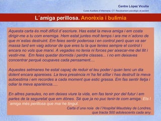Centre López Vicuña Cures Auxiliars d´Infermeria. C7- Recolzament psicològic al pacient http://recolzamentpsicologic.blogspot.com L´amiga perillosa.  Anorèxia i bulímia Aquesta carta és molt difícil d´escriure. Has estat la meva amiga i em costa dirigir-me a tu com enemiga. Hem estat juntes molt temps i ara me n´adono de que m´estas destruint. Em feies sentir poderosa i en control però quan va ser massa tard em vaig adonar de que eres tu la que tenies sempre el control i encara no vols que marxi. A vegades no tenia ni forces per aixecar-me del llit i vestir-me.  Em feies quedar dormida i perdre classes... i no em deixaves concentrar perquè ocupaves cada pensament.... Aquestes setmanes he estat capaç de reduir el teu poder i quan tenc un dia dolent encara apareixes. La teva presència m´ha fet aïllar i has destruït la meva autoestima i em recordes a cada moment que estic grassa. Em fas sentir lletja i odiar la meva apariència..... En altres paraules, no em deixes viure la vida, em fas tenir por del futur i em parles de la seguretat que em dónes. Sé que ja no puc tenir-te com amiga.  Ets l´amiga més perillosa que mai he tingut.  Carta d´una noia  de l´Hospital Maudsley de Londres,  que tracta 500 adolescents cada any.  