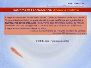 Centre López Vicuña Cures Auxiliars d´Infermeria. C7- Recolzament psicològic al pacient http://recolzamentpsicologic.blogspot.com Trastorns de l´adolescència.  Anorèxia i bulímia A vegades reclament tota la meva atenció i altres es tanquen en la seva presó. El meu treball consisteix en  guanyar-me la seva confiança per ajudar-les a expresar les seves emocions  i esquivar la seva tendència a parlar de menjar. Se senten fatal. No desitgen res. O tot està molt bé o tot està qui s´esfondra.  A vegades no saben com demanar ajuda.  Testimoni d´una infermera  de l´Hospital Maudsley de Londres,  que tracta 500 adolescents cada any.  Font: El país, 7 de març de 2007 