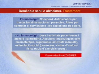 Centre López Vicuña Cures Auxiliars d´Infermeria. C7- Recolzament psicològic al pacient http://recolzamentpsicologic.blogspot.com Demència senil o alzheimer.  Tractament Farmacològic:  Donepezil . Antipsicòtics per tractar les al·lucinacions i paranoies. Altres per controlar el nerviosisme i les explosions de còlera.  No farmacològic:  Jocs i activitats per entrenar l´atenció i la memòria. Activitats terapèutiques com musicoteràpia, ergoteràpia (activitats manuals), estimulació social (converses, visites d´amics) i física (taula d´exercicis suaus). Veure vídeo flv ALZHEIMER 