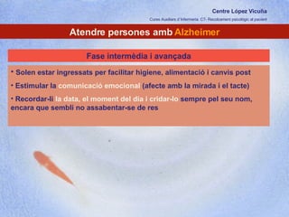 Centre López Vicuña Cures Auxiliars d´Infermeria. C7- Recolzament psicològic al pacient http://recolzamentpsicologic.blogspot.com Atendre persones amb  Alzheimer Solen estar ingressats per facilitar higiene, alimentació i canvis post Estimular la  comunicació emocional  (afecte amb la mirada i el tacte) Recordar-li  la data, el moment del dia i cridar-lo  sempre pel seu nom, encara que sembli no assabentar-se de res Fase intermèdia i avançada 