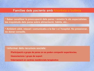 Famílies dels pacients amb  Anorèxia o bulímia Saber canalitzar la preocupació dels pares i remetre´ls als especialistes les inquietuds dels pares sobre alimentació, hàbits, etc... Ambient càlid, relaxat i comunicatiu a la llar i a l´hospital. No pressionar, no donar consells. Informar dels recursos socials:  Participació a grups de pares on es poden compartir experiències. Associacions i grups de suport  Internament en centres residèncials terapèutics 